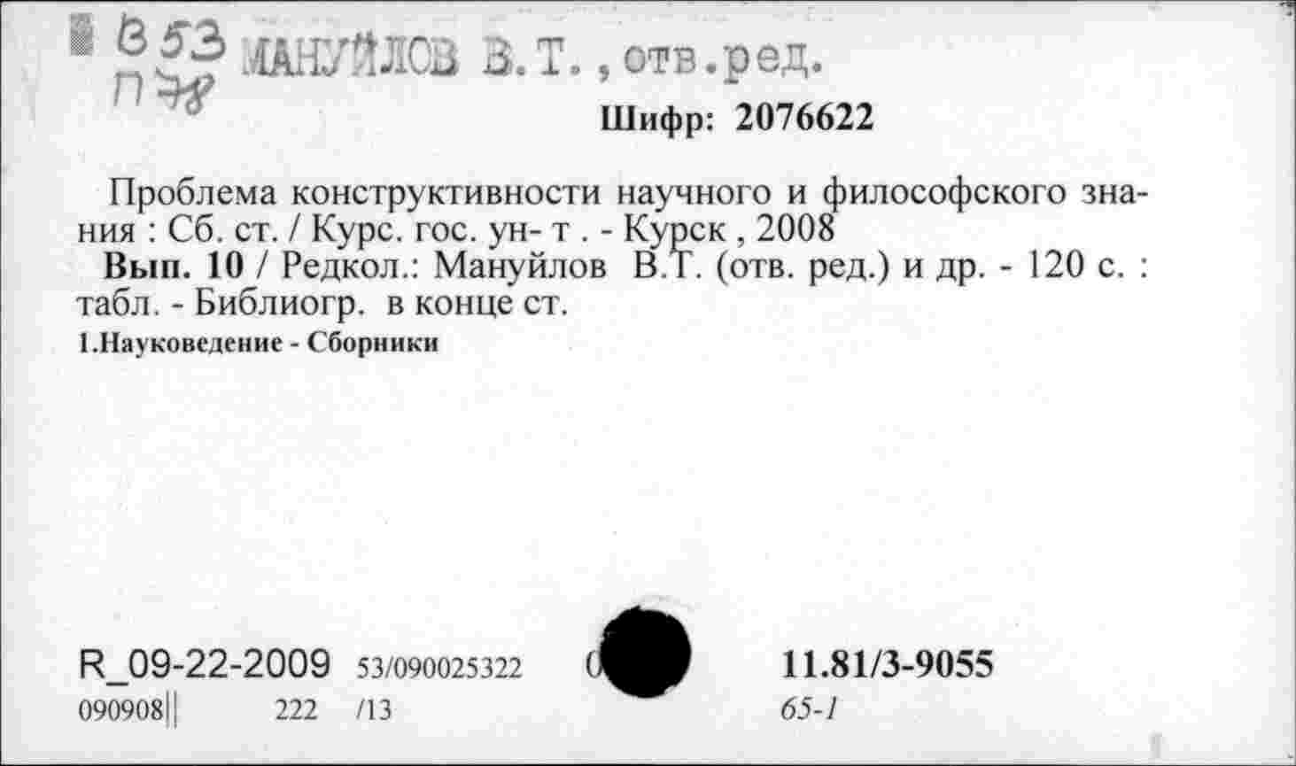 ﻿1 МАНУЙЛОВ В.Т., отв.ред.
Шифр: 2076622
Проблема конструктивности научного и философского знания : Сб. ст. / Курс. гос. ун- т . - Курск , 2008
Вып. 10 / Редкол.: Мануйлов В.Т. (отв. ред.) и др. - 120 с. : табл. - Библиогр. в конце ст.
1.Науковедение - Сборники
И_09-22-2009 53/090025322
090908Ц	222 /13
11.81/3-9055
65-1